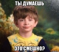 ты думаешь это смешно?