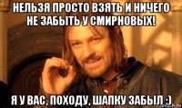 нельзя просто взять и ничего не забыть у смирновых! я у вас, походу, шапку забыл :)