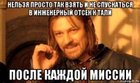 нельзя просто так взять и не спускаться в инженерный отсек к тали после каждой миссии