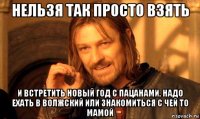 нельзя так просто взять и встретить новый год с пацанами, надо ехать в волжский или знакомиться с чей то мамой