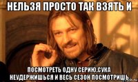 нельзя просто так взять и посмотреть одну серию,сука неудержишься и весь сезон посмотришь