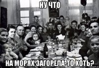 ну что на морях загорела-то хоть?