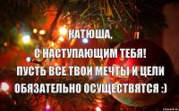  Катюша, С наступающим тебя! Пусть все твои мечты и цели Обязательно осуществятся :)