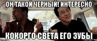 он такой черный! интересно кокорго света его зубы