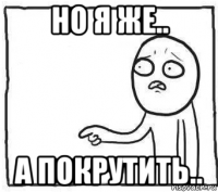 но я же.. а покрутить..