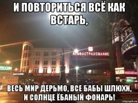 и повториться всё как встарь, весь мир дерьмо, все бабы шлюхи, и солнце ёбаный фонарь!