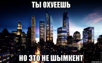 ты охуеешь но это не шымкент