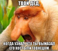 твой дед, когда узнал, что ты вымазал его костыли говнецом