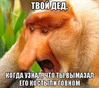 твой дед, когда узнал, что ты вымазал его костыли говном