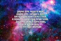 Доброе утро, радость моя.
Доброе утро, хорошего дня!
Пусть чашка кофе согреет тебя,
А солнце подарит свой лучик тепла.
Добро, позитив и удачу лови
На весь новый день —
Тот, что ждет впереди!