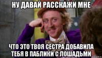 ну давай расскажи мне что это твоя сестра добавила тебя в паблики с лошадьми