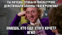 ты хочешь, чтобы в твоей стране действовали законы твоей религии? знаешь, кто еще этого хочет? игил