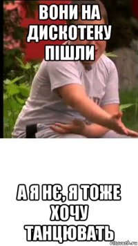 вони на дискотеку пішли а я нє, я тоже хочу танцювать