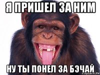 я пришел за ним ну ты понел за бэчай