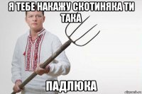 я тебе накажу скотиняка ти така падлюка