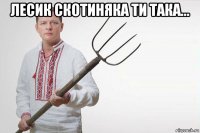 лесик скотиняка ти така... 