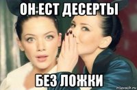 он ест десерты без ложки