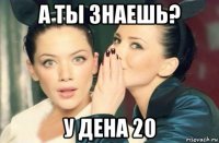 а ты знаешь? у дена 20