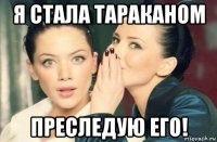 я стала тараканом преследую его!