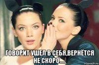  говорит ушел в себя,вернётся не скоро.....