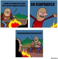 я вам расскожу как я взял утюг начал гладить белью и... ОН ВЗАРВАЛСЯ ААААААААААААААААААААААААА!