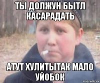 ты должун бытл касарадать атут хулитытак мало уйобок