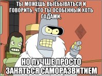 ты можешь выёбываться и говорить, что ты особенный хоть годами, но лучше просто заняться саморазвитием