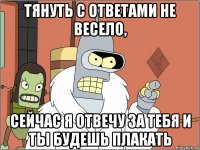 тянуть с ответами не весело, сейчас я отвечу за тебя и ты будешь плакать