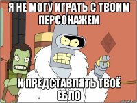 я не могу играть с твоим персонажем и представлять твоё ебло