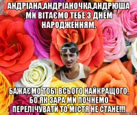 андріана,андріаночка,андрюша ми вітаємо тебе з днем народженням. бажаємо тобі всього найкращого, бо як зара ми почнемо перелічувати то містя не стане!!!