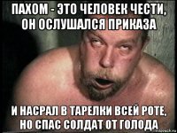 пахом - это человек чести, он ослушался приказа и насрал в тарелки всей роте, но спас солдат от голода