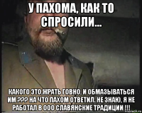 у пахома, как то спросили... какого это,жрать говно, и обмазываться им ??? на что пахом ответил. не знаю, я не работал в ооо славянские традиции !!!