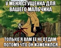 у меня сгущенка для вашего мальчика только я вам ее не отдам, потому что он изменился