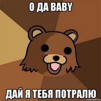 о да baby дай я тебя потралю