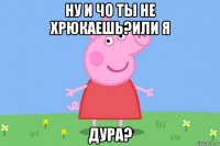 ну и чо ты не хрюкаешь?или я дура?