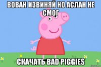 вован извиняй но аслан не смог скачать bad piggies