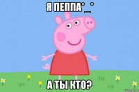 я пеппа*_* а ты кто?