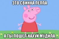 это свинка пеппа а ты пошел нахуй мудила