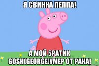 я свинка пеппа! а мой братик gosh(george)умер от рака!