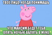 твоё лицо, когда понимашь что максим будет тебя опять ночью валять в муке