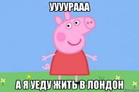 уууурааа а я уеду жить в лондон