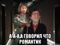  а-а-а.а говорил что романтик