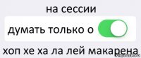 на сессии думать только о хоп хе ха ла лей макарена