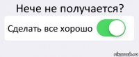 Нече не получается? Сделать все хорошо 