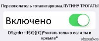 Переключатель тоталитаризма.ПУТИНУ ТРОГАТЬ! Включено D5gcdrrrtf$€}{{€))*читать только если ты в кремле*