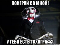 поиграй со мной! у тебя есть тахограф?