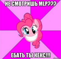 не смотришь mlp??? ебать ты кекс!!!