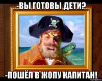 -вы готовы дети? -пошёл в жопу капитан!