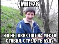 мне 26 и я не таких еще на место ставил, стрелять буду