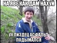 на яве как дам нахуй ух пиздец асфальт подымался
